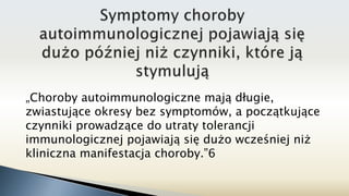 „Choroby autoimmunologiczne mają długie,
zwiastujące okresy bez symptomów, a początkujące
czynniki prowadzące do utraty tolerancji
immunologicznej pojawiają się dużo wcześniej niż
kliniczna manifestacja choroby.”6
 