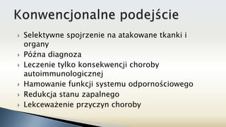  Selektywne spojrzenie na atakowane tkanki i
organy
 Późna diagnoza
 Leczenie tylko konsekwencji choroby
autoimmunologicznej
 Hamowanie funkcji systemu odpornościowego
 Redukcja stanu zapalnego
 Lekceważenie przyczyn choroby
 