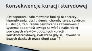„Osteoporoza, zahamowanie funkcji nadnerczy,
hiperglikemia, dyslipidemia, choroby serca, syndrom
Cushinga, zaburzenia psychiczne i zahamowanie
systemu odpornościowego są wśród najbardziej
poważnych efektów ubocznych kuracji
kortykosteroidowej, zwłaszcza gdy są używane w
dużych dawkach przez długi czas.”7
 