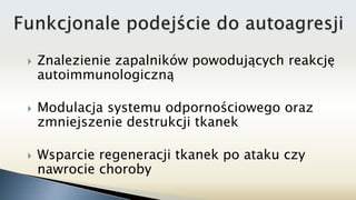  Znalezienie zapalników powodujących reakcję
autoimmunologiczną
 Modulacja systemu odpornościowego oraz
zmniejszenie destrukcji tkanek
 Wsparcie regeneracji tkanek po ataku czy
nawrocie choroby
 