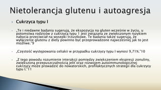  Cukrzyca typu I
 „Te i niedawne badania sugerują, że ekspozycja na gluten wcześnie w życiu, u
potomstwa rodziców z cukrzycą typu 1 jest związana ze zwiększonym ryzykiem
nabycia przeciwciał na wysepki trzustkowe. Te badania także sugerują, że
wyłączenie glutenu z diety powinno być przeprowadzone najwcześniej jak to jest
możliwe.”9
 „Częstość występowania celiakii w przypadku cukrzycy typu I wynosi 9,71%.”10
 „Z tego powodu rozumienie interakcji pomiędzy zwiększeniem ekspresji zonuliny,
zwiększoną przepuszczalnością jelit oraz rozwojem autoimmunologicznej
cukrzycy może prowadzić do nowatorskich, profilaktycznych strategii dla cukrzycy
typu I.”11
 