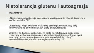  Hashimoto
 „Nasze wnioski pokazują zwiększone występowanie chorób tarczycy u
osób z celiakią.”12
 „Rezultaty: Nieprawidłowe makrekry serologiczne tarczycy były
niewykrywalne po 6 miesiącach diety bezglutenowej.
Wnioski: To badanie pokazuje, że dieta bezglutenowa może mieć
znaczący wpływ na pacjentów z chorobami autoimmunologicznymi
tarczycy, a odrzucenie glutenu może samodzielnie cofnąć
nieprawidłowości, chociaż nie wyleczy choroby.”13
 