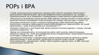  „Trwałe zanieczyszczenia organiczne zawierają setki różnych związków chemicznych z
powszechnymi właściwościami, takimi jak długoterminowe utrzymywanie się, rozlegle
rozprzestrzenianie się w środowisku i bioakumulacja w całym łańcuchu pokarmowym.”15
 „Ekspozycja na stosunkowo wysoki poziom POPs podczas rozwoju trzustki w macicy lub we
wczesnym okresie niemowlęcym może prowadzić do rozwoju cukrzycy typu I u dzieci.”16
 „Precyzyjny mechanizm leżący u podstaw modulującego układ odpornościowy efektu
chemicznych substancji zaburzających układ endokrynologiczny, zwłaszcza BPA, nie został
potwierdzony, i wiele mechanizmów jest rozważanych."17
 „Powodem niektórych z tych badań były obawy odnośnie ksenoestrogenów i rozwoju choroby
autoimmunologicznej.”18
 „Wydaje się niezaprzeczalnie, że przynajmniej jedna część systemu odpornościowego,
zwłaszcza reakcja Th1, może być modulowana przez przedporodową i poporodową ekspozycję
na estrogen środowiskowy - np. BPA.”19
 „Zmniejszenie limfocytów T regulatorowych będzie predysponowało do dysfunkcji układu
odpornościowego u osób starszych, wyjaśniając ich wyższe ryzyko chorób o podłożu
immunologicznym, nowotworów i infekcji. Nasze badanie sugeruje także, że BPA może być
przyczyną tych chorób.”20
 