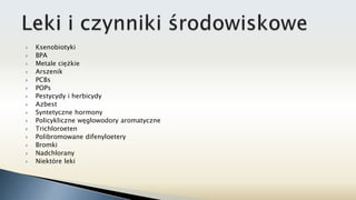  Ksenobiotyki
 BPA
 Metale ciężkie
 Arszenik
 PCBs
 POPs
 Pestycydy i herbicydy
 Azbest
 Syntetyczne hormony
 Policykliczne węglowodory aromatyczne
 Trichloroeten
 Polibromowane difenyloetery
 Bromki
 Nadchlorany
 Niektóre leki
 