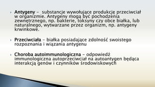  Antygeny - substancje wywołujące produkcję przeciwciał
w organizmie. Antygeny mogą być pochodzenia
zewnętrznego, np. bakterie, toksyny czy obce białka, lub
naturalnego, wytwarzane przez organizm, np. antygeny
krwinkowe.
 Przeciwciała - białka posiadające zdolność swoistego
rozpoznania i wiązania antygenu
 Choroba autoimmunologiczna - odpowiedź
immunologiczna autoprzeciwciał na autoantygen będąca
interakcją genów i czynników środowiskowych
 