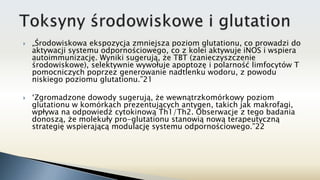  „Środowiskowa ekspozycja zmniejsza poziom glutationu, co prowadzi do
aktywacji systemu odpornościowego, co z kolei aktywuje iNOS i wspiera
autoimmunizację. Wyniki sugerują, że TBT (zanieczyszczenie
środowiskowe), selektywnie wywołuje apoptozę i polarność limfocytów T
pomocniczych poprzez generowanie nadtlenku wodoru, z powodu
niskiego poziomu glutationu.”21
 ‘Zgromadzone dowody sugerują, że wewnątrzkomórkowy poziom
glutationu w komórkach prezentujących antygen, takich jak makrofagi,
wpływa na odpowiedź cytokinową Th1/Th2. Obserwacje z tego badania
donoszą, że molekuły pro-glutationu stanowią nową terapeutyczną
strategię wspierającą modulację systemu odpornościowego.”22
 