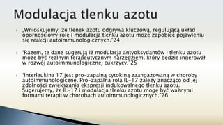  „Wnioskujemy, że tlenek azotu odgrywa kluczową, regulującą układ
opornościowy rolę i modulacja tlenku azotu może zapobiec pojawieniu
się reakcji autoimmunologicznych.”24
 ‘Razem, te dane sugerują iż modulacja antyoksydantów i tlenku azotu
może być realnym terapeutycznym narzędziem, który będzie ingerował
w rozwój autoimmunologicznej cukrzycy.”25
 ‘Interleukina 17 jest pro-zapalną cytokiną zaangażowaną w choroby
autoimmunologiczne. Pro-zapalna rola IL-17 zależy znacząco od jej
zdolności zwiększania ekspresji indukowalnego tlenku azotu.
Sugerujemy, że IL-17 i modulacja tlenku azotu mogę być ważnymi
formami terapii w chorobach autoimmunologicznych.”26
 