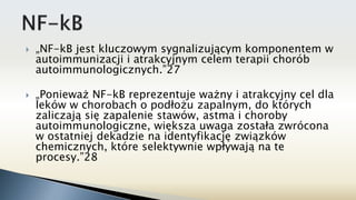  „NF-kB jest kluczowym sygnalizującym komponentem w
autoimmunizacji i atrakcyjnym celem terapii chorób
autoimmunologicznych.”27
 „Ponieważ NF-kB reprezentuje ważny i atrakcyjny cel dla
leków w chorobach o podłożu zapalnym, do których
zaliczają się zapalenie stawów, astma i choroby
autoimmunologiczne, większa uwaga została zwrócona
w ostatniej dekadzie na identyfikację związków
chemicznych, które selektywnie wpływają na te
procesy.”28
 