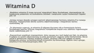  „Niedobory witaminy D mogą naruszać integralność błony śluzówkowej, doprowadzając do
zwiększonej podatności na uszkodzenia śluzówki i zwiększone ryzyko nieswoistych zapaleń
jelit.”29
 „Istnieją rosnące dowody uznające ważność plejotropowego hormonu witaminy D w rozwoju
tolerancji, mechanizmów obrony systemu odpornościowego i integralności bariery
naskórkowej.”30
 „Te obserwacje sugerują, że witamina D odgrywa kluczową rolę w homeostazie bariery
śluzówkowej poprzez ochronę integralności kompleksów wiązań oraz zdolności regeneracyjne
tkanki nabłonkowej jelit.”31
 „Powszechnym wspólnym mianownikiem, który nasuwa się z tych badań jest fakt, że witamina
D wpływa na system odpornościowy na wielu poziomach i poprzez wiele mechanizmów. Bierze
udział w genetycznej regulacji produkcji cytokin, ekspresji VDR oraz wpływa na ważne
biologiczne procesy, za pomocą których te komórki się komunikują, Ogólnie rzecz ujmując,
witamina D ma immunosupresyjny efekt.” 32
 