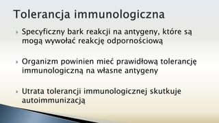  Specyficzny bark reakcji na antygeny, które są
mogą wywołać reakcję odpornościową
 Organizm powinien mieć prawidłową tolerancję
immunologiczną na własne antygeny
 Utrata tolerancji immunologicznej skutkuje
autoimmunizacją
 