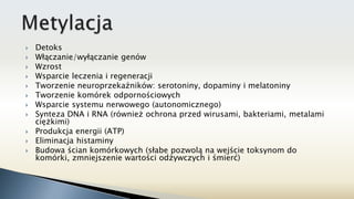  Detoks
 Włączanie/wyłączanie genów
 Wzrost
 Wsparcie leczenia i regeneracji
 Tworzenie neuroprzekaźników: serotoniny, dopaminy i melatoniny
 Tworzenie komórek odpornościowych
 Wsparcie systemu nerwowego (autonomicznego)
 Synteza DNA i RNA (również ochrona przed wirusami, bakteriami, metalami
ciężkimi)
 Produkcja energii (ATP)
 Eliminacja histaminy
 Budowa ścian komórkowych (słabe pozwolą na wejście toksynom do
komórki, zmniejszenie wartości odżywczych i śmierć)
 