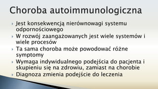  Jest konsekwencją nierównowagi systemu
odpornościowego
 W rozwój zaangażowanych jest wiele systemów i
wiele procesów
 Ta sama choroba może powodować różne
symptomy
 Wymaga indywidualnego podejścia do pacjenta i
skupieniu się na zdrowiu, zamiast na chorobie
 Diagnoza zmienia podejście do leczenia
 