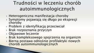  Heterogeniczna manifestacja choroby
 Symptomy pojawiają się długo po ekspresji
choroby
 Problem z identyfikacją przeciwciał
 Brak rozpoznania przyczyn
 Objawowe leczenie
 Brak kompleksowego spojrzenia na organizm
 Bierna postawa odnośnie profilaktyki nowych
chorób autoimmunologicznych
 