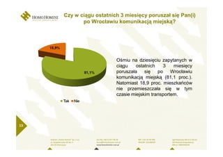 Czy w ciągu ostatnich 3 miesięcy poruszał się Pan(i)
            po Wrocławiu komunikacją miejską?




                         Ośmiu na dziesięciu zapytanych w
                         ciągu    ostatnich    3   miesięcy
                         poruszała    się   po    Wrocławiu
                         komunikacją miejską (81,1 proc.).
                         Natomiast 18,9 proc. mieszkańców
                         nie przemieszczała się w tym
                         czasie miejskim transportem.




13
 
