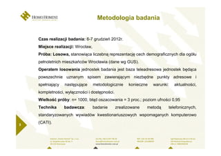 Metodologia badania


    Czas realizacji badania: 6-7 grudzień 2012r.
    Miejsce realizacji: Wrocław,
    Próba: Losowa, stanowiąca liczebną reprezentację cech demograficznych dla ogółu
    pełnoletnich mieszkańców Wrocławia (dane wg GUS).
    Operatem losowania jednostek badania jest baza teleadresowa jednostek będąca
    powszechnie uznanym spisem zawierającym niezbędne punkty adresowe i
    spełniający   następujące      metodologicznie   konieczne   warunki:   aktualności,
    kompletności, wyłączności i dostępności.
    Wielkość próby: n= 1000, błąd oszacowania = 3 proc.; poziom ufności 0,95
    Technika      badawcza:        badanie     zrealizowane   metodą    telefonicznych,
    standaryzowanych wywiadów kwestionariuszowych wspomaganych komputerowo

3
    (CATI).
 