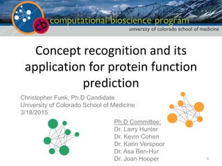 Concept recognition and its
application for protein function
prediction
Christopher Funk, Ph.D Candidate
University of Colorado School of Medicine
3/18/2015
Ph.D Committee:
Dr. Larry Hunter
Dr. Kevin Cohen
Dr. Karin Verspoor
Dr. Asa Ben-Hur
Dr. Joan Hooper 0
 