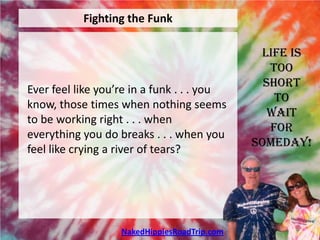 Fighting the Funk

                                               Life is
                                                 Too
                                                Short
Ever feel like you’re in a funk . . . you
                                                  To
know, those times when nothing seems
                                                 Wait
to be working right . . . when
                                                 For
everything you do breaks . . . when you
                                              Someday!
feel like crying a river of tears?




                   NakedHippiesRoadTrip.com
 