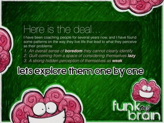 Here is the deal...
I have been coaching people for several years now, and I have found
some patterns on the way they live life that lead to what they perceive
as their problems:
1.  An overall sense of boredom they cannot clearly identify
2.  Guilt coming from a space of considering themselves lazy!
3.  A strong hidden perception of themselves as weak
Let’s explore them one by one...
 