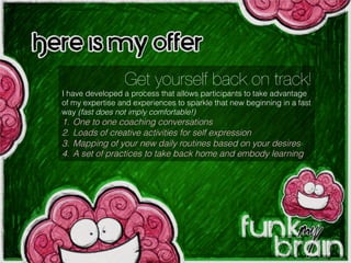 Get yourself back on track!
I have developed a process that allows participants to take advantage
of my expertise and experiences to sparkle that new beginning in a fast
way (fast does not imply comfortable!)
1.  One to one coaching conversations
2.  Loads of creative activities for self expression
3.  Mapping of your new daily routines based on your desires
4.  A set of practices to take back home and embody learning
Here is my offer:
 