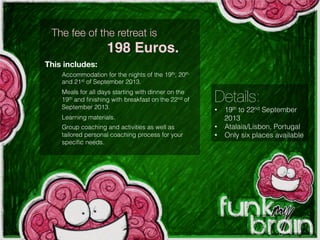 Details:
•  19th to 22nd September
2013
•  Atalaia/Lisbon, Portugal
•  Only six places available
Accommodation for the nights of the 19th, 20th
and 21st of September 2013.
Meals for all days starting with dinner on the
19th and ﬁnishing with breakfast on the 22nd of
September 2013.
Learning materials.
Group coaching and activities as well as
tailored personal coaching process for your
speciﬁc needs.
The fee of the retreat is
198 Euros.!
This includes:
 