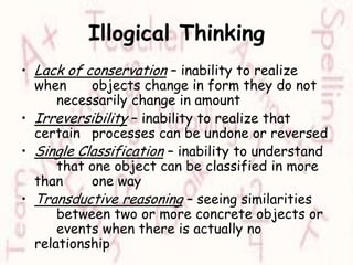 Illogical ThinkingLack of conservation – inability to realize when 	objects change in form they do not 	necessarily change in amountIrreversibility – inability to realize that certain 	processes can be undone or reversedSingle Classification – inability to understand 	that one object can be classified in more than 	one wayTransductive reasoning – seeing similarities 	between two or more concrete objects or 	events when there is actually no relationship
