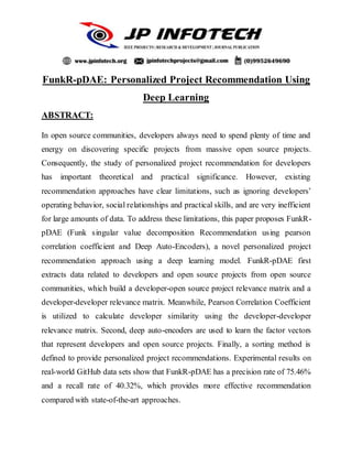 FunkR-pDAE: Personalized Project Recommendation Using
Deep Learning
ABSTRACT:
In open source communities, developers always need to spend plenty of time and
energy on discovering specific projects from massive open source projects.
Consequently, the study of personalized project recommendation for developers
has important theoretical and practical significance. However, existing
recommendation approaches have clear limitations, such as ignoring developers’
operating behavior, social relationships and practical skills, and are very inefficient
for large amounts of data. To address these limitations, this paper proposes FunkR-
pDAE (Funk singular value decomposition Recommendation using pearson
correlation coefficient and Deep Auto-Encoders), a novel personalized project
recommendation approach using a deep learning model. FunkR-pDAE first
extracts data related to developers and open source projects from open source
communities, which build a developer-open source project relevance matrix and a
developer-developer relevance matrix. Meanwhile, Pearson Correlation Coefficient
is utilized to calculate developer similarity using the developer-developer
relevance matrix. Second, deep auto-encoders are used to learn the factor vectors
that represent developers and open source projects. Finally, a sorting method is
defined to provide personalized project recommendations. Experimental results on
real-world GitHub data sets show that FunkR-pDAE has a precision rate of 75.46%
and a recall rate of 40.32%, which provides more effective recommendation
compared with state-of-the-art approaches.
 