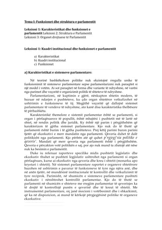 Tema I: Funksionet dhe struktura e parlamentit

Leksioni 1: Karakteristikat dhe funksionet e
parlamentit Leksioni 2: Struktura e Parlamentit
Leksioni 3: Organet drejtuese të Parlamentit


Leksioni 1: Kuadri institucional dhe funksionet e parlamentit

      a) Karakteristikat
      b) Kuadri institucional
      c) Funksionet

a) Karakteristikat e sistemeve parlamentare:

     Në teorinë bashkëkohore politike nuk ekzistojnë rregulla unike të
funksionimit të sistemeve parlamentare sepse parlamentarizmi nuk paraqitet si
një model i vetëm. Ai sot paraqitet në forma dhe variante të ndryshme, në varësi
nga parimet dhe veçoritë e organizimit politik të shteteve të ndryshme.
     Parlamentarizmi, në kuptimin e gjërë, nënkupton shtetin modern, të
bazuar në ndarjen e pushteteve, ku çdo organ shtetëror vetkufizohet në
ushtrimin e funksioneve të tij. Megjithë veçoritë që dallojnë sistemet
parlamentare të vendeve të ndryshme, ato kanë disa karakteristika thelbësore
të përbashkëta.
     Karakteristikë themelore e sistemit parlamentar është se parlamenti, si
organ i përfaqësuesve të popullit, është mbajtësi i pushtetit më të lartë në
shtet, në rendin politik dhe juridik. Ky është një parim i përgjithshëm që
karakterizon të gjitha sistemet parlamentare. Kjo nuk do të thotë që
parlamenti është burim i të gjitha pushteteve. Prej këtij parimi buron parimi
tjetër që ekzekutivi e merr mandatin nga parlamenti. Qeveria duhet të dalë
politikisht nga parlamenti. Kjo përbën atë që quhet p‘rgjegj‘sia politike e
qeveris‘. Mandati që merr qeveria nga parlamenti është i përgjithshëm.
Qeveria e përcakton vetë politikën e saj, por ajo nuk mund ta zbatojë atë nëse
nuk ka besimin e parlamentit.
     Duke iu referuar raporteve specifike midis pushtetit legjislativ dhe
ekzekutiv thuhet se pushteti legjislativ ushtrohet nga parlamenti si organ
përfaqësues, kurse ai ekzekutiv nga qeveria dhe kreu i shtetit (monarku apo
kryetari i shtetit). Në sistemet parlamentare raportet e organeve shtetërore
bazohen në ushtrimin e pavarur të funksioneve të tyre nga njëra anë, dhe
në anën tjetër, në mundësinë institucionale të kontrollit dhe vetkufizimit të
tyre reciprok. Parimisht, në shumicën e sistemeve parlamentare pushteti
ekzekutiv i nënshtrohet kontrollit parlamentar. Kjo do të thotë se
parlamenti në shumicën e shteteve me rregjim parlamentar të qeverisjes ka
të drejtë të kontrollojë punën e qeverisë dhe të kreut të shtetit. Me
instrumentet parlamentare, siç janë mocioni i votëbesimit dhe i shkarkimit,
që ka në dispozicion, ai mund të kërkojë përgjegjësinë politike të organeve
ekzekutive.
 