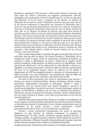 Bashkuara, parlamenti dhe kryetari i shtetit janë totalisht të pavarur nga
njëri tjetri, kjo është e ndryshme në rregjimet parlamentare. Qeveria,
përgjegjëse para parlamentit, mund të rrëzohet nga ky i fundit ose nga njëra
prej dhomave të tij në rastin e rregjimit me dy dhoma, në mënyra të
ndryshme në mvartësi të vendit. Parlamenti mund të rrëzoj qeverinë me anë
të një mocion mosbesimi të depozituar me inisiativë të deputetëve dhe e
aprovuar nga një shumicë parlamentare, absolute ose e cilësuar. Kushtet për
mocionin e mosbesimit ndryshojnë mjaft nga një vend në tjetrin. Kështu në
Itali, psh, të dy dhomat në mënyrë të pavarur nga njëra tjetra mund të
rrëzojnë qeverinë, ndërsa në Francë vetëm Asambleja Kombëtare domethënë
dhoma e ulët mund ta bëj këtë gjë. Në Gjermani kushtet janë më kufizuese:
Bundestagu mund të ndërmarrë një mocion mosbesimi ndaj qeverisë vetëm
nësë shumica që miraton mocionin është e gatshme të qeverisë dhe ka bërë
marrëveshjen për kryetarin e ri të qeverisë. Qeveria nga ana e saj mund të
kërkoj besimin para dy dhomave nëpërmjet mocionit të besimit dhe dhomat
mund të rinovojnë këtë besim ose jo, domethënë mund ta rrëzojnë atë. Një
fenomen i tillë ndodhi kohët e fundit në Senatin Italian kur ky refuzoi
besimin e qeverisë së Prodit.
      Përsa i përket shpërndarjes së parlamentit gjërat janë gjithashtu shumë të
ndryshme nga një shtet në tjetrin. Në Francë Presidenti i Republikës, që ka
kompetenca mjaft të gjëra, mund të shpërndajë Asamblenë Kombëtare pa
kufizime. E drejta e shpërndarjes, në parim e dhënë për të zgjidhur krizat
politike kombëtare, është përdorur në mënyrë abuzive në Republikën e Pestë
nga François Mitterrand, i cili ka shpërndarë dy herë dhomën e ulët pas dy
zgjedhjeve, në mënyrë që kryetari i shtetit të kishte një shumicë parlamentare
në favor të tij. Gjithashtu Jacques Chirac ka abuzuar me të drejtën e
shpërndarjes në 1997 kur megjithë disfatën e shumicës së tij parlamentare, ai
mbeti në postin e tij, sepse kushtetuta nuk parashikonte asgjë në lidhje me
këtë lloj praktike, gjë që solli vendosjen e një koabitacioni të tretë.
      Në raste të tjera parlamenti nuk mund të shpërndahet nga kryetari i
shtetit, por mund të autokontrollohet. Kështu, kushtetuta aktuale suedeze
parashikon shpërndarjen automatike të Riksdagut, dhomë e vetme e
parlamentit, nëse ky refuzon katër herë rrjesht miratimin e qeverisë. Si
kundër peshë zgjedhja e kryetarit të qeverisë i besohet Riksdagut, ndërsa në
Francë, në Mbretërinë e Bashkuar ose në Itali, ai emërohet nga Kryetari i
Shtetit para marrjes së besimit në Parlament. Kështu e drejta e shpërndarjes,
kur ajo i jepet kryetarit të shtetit, varet mjaft prej kufizimeve në të cilat ajo
mund të përdoret.
      Pikërisht duke patur parasysh këto diferenca të mëdha në marrëdhëniet në
mes të organeve kryesore të shtetit: parlamentit, qeverisë dhe kryetarit të shtetit,
si dhe kufizimit reciprok të funksioneve të tyre, sistemet parlamentare mund të
klasifikohen në tre forma: sistemet e pastra parlamentare, sistemet
gjys‘mparlamentare dhe sistemet e p‘rziera parlamentare presidenciale.
      Sistemet e pastra parlamentare konsiderohen ato forma të qeverisjes
shtetërore, të cilat bazohen në zbatimin konsekuent të rregullave të
parlamentarizmit. Në këto sisteme, parlamenti paraqet qendrën kryesore të
vendosjes politike. Ai zgjedh kryetarin e shtetit si shef të shtetit dhe qeverinë si
organ të tij ekzekutiv. Edhe pse formalisht, kryeministrin për formimin e qeverisë
në këto sisteme e propozon kreu i shtetit, ai i nënshtrohet kontrollit
të plotë parlamentar. Parlamenti në këto sisteme, e ka të drejtën që në çdo kohë të
 