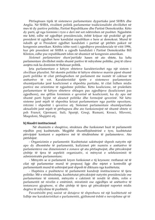 Përfaqësues tipik të sistemeve parlamentare dypartiake janë SHBA dhe
Anglia. Në SHBA, rivaliteti politik parlamentar tradicionalisht zhvillohet në
mes të dy partive politike, Partisë Republikane dhe Partisë Demokratike. Këto
dy parti, që nga formimi i tyre e deri më sot ndërrohen në pushtet. Ngjashëm
me këtë, edhe në zgjedhjet presidenciale, është krijuar një praktikë që për
president të zgjidhet here kandidat republikan e here ai demokrat. Mund të
ndodh që si President zgjidhet kandidati i partisë që përbën pakicë në
kongresin amerikan. Kështu ishte rasti i zgjedhjeve presidenciale të vitit 1996,
kur për president në SHBA u zgjodh kandidati i Partisë Demokratike Bill
Klinton, edhe pse republikanët ishin në shumicë në kongresin amerikan.
     Sistemet parlamentare shum‘partiake hasen në ato shtete, ku lufta
parlamentare zhvillohet midis shumë partive të ndryshme politike, prej të cilave
asnjëra nuk ka dominim të theksuar politik.
     Jeta parlamentare e këtyre shteteve karakterizohet nga një sistem i
zhvilluar pluralist. Në skenën politike të këtyre shteteve marrin pjesë shumë
parti politike të cilat përfaqësohen në parlament me numër të caktuar të
anëtarëve të vet. Karakteristikë tjetër e sistemeve parlamentare
shumëpartiake janë koalicionet e shpeshta partiake, të cilat lidhen midis
partive me orientime të ngjashme politike. Këto koalicione, në praktikën
parlamentare të këtyre shteteve shfaqen pas zgjedhjeve (koalicionet pas
zgjedhore), me qëllim formimin e qeverisë së koalicionit, ku dy apo më
shumë parti hyjnë në aleancë politike dhe formojnë qeverinë. Në këto
sisteme janë mjaft të shpeshta krizat parlamentare nga partite opozitare,
rrëzimi i shpeshtë i qeverive etj. Sistemet parlamentare shumëpartiake
aktualisht janë mjaft të përhapura dhe ato funksionojnë në shumë shtete si
psh Francë, Gjermani. Itali, Spanjë, Greqi, Rumani, Kroaci, Slloveni,
Maqedoni, Shqipëri etj.

b) Kuadri institucional:
        Në shumicën e shoqërive, struktura dhe funksionet bazë të parlamentit
rrjedhin prej kushtetutës. Megjithë shumëllojshmërinë e tyre, kushtetutat
përvijojnë konturet e aspekteve më të rëndësishme të parlamenteve. Ato
përfshijnë:
     - Organizimin e parlamentit: Kushtetutat saktësojnë shpesh natyrën një
apo dy dhomëshe të parlamentit, kufizimet për numrin e anëtarëve të
parlamenteve ose dimensionet e zonave që ata përfaqësojnë, dhe përcaktojnë
çështje të tjera të aspektit organizativ, si mënyrat e seleksionimit të
administratës parlamentare;
     - Mënyrën se si parlamenti kryen funksionet e tij kryesore: rrethanat në të
cilat një parlamentar mund të propozoj ligje dhe mjetet e kontrollit që
parlamentarët mund të ushtrojnë janë shpesh të diktuara nga kushtetuta;
     - Hapësira e pushteteve të parlamentit kundrejt institucioneve të tjera
politike: Më e rëndësishmja, kushtetutat përcaktojnë natyrën presidenciale ose
parlamentare të sistemit, mënyrën e caktimit të rendit të ditës, rolin e
parlamentit në nivelin e emërimit, miratimit ose zgjedhjes së anëtarëve të
instancave gjyqësore, si dhe çështje të tjera që përcaktojnë raportet midis
degëve të ndryshme të pushtetit.
     Pavarësisht prej sasisë së detajeve të shprehura në një kushtetutë në
lidhje me karakteristikat e parlamentit, gjithmonë është e nevojshme që të
 