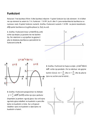 Funksioni
Relacioni f me bashkesi fillimi X dhe bashkesi mbarimi Y quhet funksion kur cdo element i X-it lidhet
me nje element te vetem te Y-it. Funksioni f: XY ,ku X-i dhe Y-i jane nenbashkesite bashkesise se
numrave reale R quhet funksion numerik .Grafiku I funksionit numerik f: XR ne planin koordinativ
xOy quhet bashkesia e te gjitha pikave (x, f(x)), ku xєX.
1. Grafiku I funksionit linear y=ax+b (ku a≠0)
eshte nje drejtez jo paralele me me boshtin
Oy. Per ndertimin e saj mjafton te gjejme 2
pika te drejtezes,bashkesia e percaktimit te
funksionit eshte R.
2. Grafiku I funfsionit te fuqise se dyte y=ax2
+bx+c
xєR eshte nje parabole .Per ta ndertuar ate gjejme
kulmin C(m;n) m=−
𝑏
2𝑎
dhe n=−
𝐷
4𝑎
dhe dy pika te
tjera ne secilen ane te kulmit .
3. Grafiku I funksionit perpjestimor te zhdrejte
𝑦 =
𝑎
𝑥
,xєR*
(a≠0) eshte nje vije e perkulur
(hiperbole )e perbere nga dy pjese. Kur a>0 njera
nga keto pjese ndodhet ne kuadratin e pare dhe
tjetra ne kuadratin e trete. Kur a<0 pjeset
ndodhen njera ne kuadratin e dyte tjetra ne
kuadratin e katert.
 