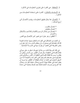 ‫5. اﻹﺣﺘﻔﺎظ : ھﻲ اﻟﻘﺪرة ﻋﻠﻰ ﺗﺨﺰﯾﻦ اﻟﻤﻌﻠﻮﻣﺎت ﻓﻲ اﻟﺬاﻛﺮة.‬

‫6. اﻹﺳ ﺘﺪﻋﺎء )اﻟﺘ ﺬﻛﺮ( : اﻟﻘ ﺪرة ﻋﻠ ﻰ إﺳ ﺘﻌﺎدة اﻟﻤﻌﻠﻮﻣ ﺎت ﻣ ﻦ‬
                                                       ‫اﻟﺬاﻛﺮة .‬

‫7. اﻹﺗﺼﺎل: ھﺬا ﯾﻤﺜﻞ ﺗﻄﺒﯿﻖ اﻟﻤﻌﻠﻮﻣﺎت، وﯾﻘﺴ ﻢ اﻷﺗﺼ ﺎل اﻟ ﻰ‬
                                              ‫أرﺑﻊ أﺻﻨﺎف :‬

                                    ‫* إﺗﺼﺎل ﻣﻜﺘﻮب.‬
                                    ‫* إﺗﺼﺎل ﻣﻨﻄﻮق.‬
‫* إﺗﺼ ﺎل ﻣ ﻦ ﺧ ﻼل اﻟﺮﺳ ﻢ واﻟﻜﺘﺎﺑ ﺔ واﻟﺘﻼﻋ ﺐ ﺑﺎﻷﺷ ﻜﺎل‬
                                           ‫واﻷﺟﺴﺎم.‬
‫* اﻟﺘﻔﻜﯿﺮ؛ وھﻮ ﻋﺒﺎرة ﻋﻦ ﺗﻌﺒﯿﺮ آﺧﺮ ﻟﻺﺗﺼﺎل ﻣﻊ اﻟﻨﻔﺲ.‬

‫إن اﻟﻌﺪﯾﺪ ﻣﻦ اﻟﻤﺸﺎﻛﻞ ﻓ ﻲ اﻟﻘ ﺮاءة واﻟ ﺘﻌﻠﻢ ﺳ ﺒﺒﮭﺎ ﻋ ﺎدات ﻗﺪﯾﻤ ﺔ‬
‫ﻛﻨﺎ ﻗ ﺪ ﺗﻌﻠﻤﻨﺎھ ﺎ ﻓ ﻲ ﺻ ﻐﺮﻧﺎ، وأن ﻣﻌﻈ ﻢ اﻟﻨ ﺎس ﻣ ﺎ زاﻟ ﻮا ﯾﻘ ﺮأون‬
   ‫ﺑﻨﻔﺲ اﻟﻄﺮﯾﻘﺔ اﻟﺘﻲ ﺗﻠﻌﻤﻮا أن ﯾﻘﺮأوا ﺑﮭﺎ ﻓﻲ اﻟﻤﺪرﺳﺔ اﻹﺑﺘﺪاﺋﯿﺔ.‬

‫ﻓﻲ ﺗﻠﻚ اﻟﻤﺮﺣﻠﺔ ﻛﺎﻧﺖ ﺳﺮﻋﺔ ﻗﺮاءﺗﮭﻢ ﻗﺪ اﺳﺘﻘﺮت ﻋﻠﻰ ﺣﻮاﻟﻲ‬
‫052 ﻛﻠﻤ ﺔ ﻓ ﻲ اﻟﺪﻗﯿﻘ ﺔ، ﺑ ﺎﻟﺮﻏﻢ أن اﻟﻜﺜﯿ ﺮ ﻣ ﻦ اﻟﻨ ﺎس ﯾﻤﻜ ﻦ أن‬
‫ﯾﻔﻜ ﺮوا ﺑﺴ ﺮﻋﺔ 005 ﻛﻠﻤ ﺔ ﻓ ﻲ اﻟﺪﻗﯿﻘ ﺔ أو أﻛﺜ ﺮ، وﺑﺎﻟﺘ ﺎﻟﻲ ﻓ ﺈن‬
‫ﻋﻘ ﻮﻟﮭﻢ ﺗﺴ ﯿﺮ ﺑﻀ ﻌﻒ ﻗ ﺪرﺗﮭﻢ ﻋﻠ ﻰ اﻟﻘ ﺮاءة، واﻟﻨﺘﯿﺠ ﺔ أﻧ ﮫ ﻣ ﻦ‬
‫اﻟﺴﮭﻞ اﻟﺪﺧﻮل ﻓﻲ اﻟﻤﻠﻞ أو أﺣ ﻼم اﻟﯿﻘﻈ ﺔ َو اﻟﺘﻔﻜﯿ ﺮ ﺑﻤ ﺎ ﯾﺮﯾ ﺪ َن‬
  ‫أ‬                     ‫أ‬
‫ﯾﻔﻌﻞ أﺣﺪﻧﺎ ﻓﻲ ﻋﻄﻠﺔ ﻧﮭﺎﯾﺔ اﻹﺳﺒﻮ ِ ﺧﻼل ﻋﻤﻠﯿﺔ اﻟﻘﺮاءة. وﺧ ﻼل‬
                                ‫ع‬
‫ھﺬا اﻟﻨﻮع ﻣﻦ ﺻ ﺮف اﻹﻧﺘﺒ ﺎه ﻓﺈﻧ ﻚ ﺗﺠ ﺪ ﻧﻔﺴ ﻚ ﺑﺤﺎﺟ ﺔ اﻟ ﻰ إﻋ ﺎدة‬

                               ‫21‬
 