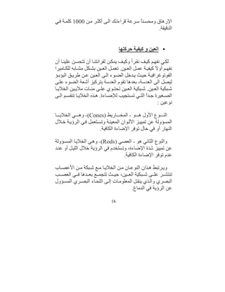 ‫اﻹرھﺎق وﻣﺤﺴ ﻨً ﺳ ﺮﻋﺔ ﻗﺮاءﺗ ﻚ اﻟ ﻰ أﻛﺜ ﺮ ﻣ ﻦ 0001 ﻛﻠﻤ ﺔ ﻓ ﻲ‬
                                            ‫ﺎ‬
                                                     ‫اﻟﺪﻗﯿﻘﺔ.‬


                                    ‫• اﻟﻌﯿﻦ و ﻛﯿﻔﯿﺔ ﺣﺮﻛﺘﮭﺎ‬

‫ﻟﻜ ﻲ ﻧﻔﮭ ﻢ ﻛﯿ ﻒ ﻧﻘ ﺮأ وﻛﯿ ﻒ ﯾﻤﻜ ﻦ ﻟﻘﺮاﺋﺘﻨ ﺎ أن ﺗﺘﺤﺴ ﻦ ﻋﻠﯿﻨ ﺎ أن‬
‫ﻧﻔﮭ ﻢ أو َ ﻛﯿﻔﯿ ﺔ ﻋﻤ ﻞ اﻟﻌ ﯿﻦ. ﺗﻌﻤ ﻞ اﻟﻌ ﯿﻦ ﺑﺸ ﻜﻞ ﻣﺸ ﺎﺑﮫ ﻟﻠﻜ ﺎﻣﯿﺮا‬
                                                        ‫ﻻ‬
‫اﻟﻔﻮﺗﻮﻏﺮاﻓﯿ ﺔ ﺣﯿ ﺚ ﯾ ﺪﺧﻞ اﻟﻀ ﻮء اﻟ ﻰ اﻟﻌ ﯿﻦ ﻋ ﻦ ﻃﺮﯾ ﻖ اﻟﺒﺆﺑ ﺆ‬
‫ﻟﯿﺼﻞ اﻟﻰ اﻟﻌﺪﺳﺔ، ﺑﻌﺪھﺎ ﺗﻘﻮم اﻟﻌﺪﺳﺔ ﺑﺘﺮﻛﯿﺰ أﺷﻌﺔ اﻟﻀ ﻮء ﻋﻠ ﻰ‬
‫ﺷ ﺒﻜﯿﺔ اﻟﻌ ﯿﻦ. ﺷ ﺒﻜﯿﺔ اﻟﻌ ﯿﻦ ﺗﺤﺘ ﻮي ﻋﻠ ﻰ ﻣﺌ ﺎت ﻣﻼﯾ ﯿﻦ اﻟﺨﻼﯾ ﺎ‬
‫اﻟﺼ ﻐﯿﺮة ﺟ ﺪً اﻟﺘ ﻲ ﺗﺴ ﺘﺠﯿﺐ ﻟﻺﺿ ﺎءة. ھ ﺬه اﻟﺨﻼﯾ ﺎ ﺗﻨﻘﺴ ﻢ اﻟ ﻰ‬
                                                  ‫ا‬
                                                         ‫ﻧﻮﻋﯿﻦ :‬

‫اﻟﻨ ﻮع اﻷول ھ ﻮ - اﻟﻤﺨ ﺎرﯾﻂ )‪ -(Cones‬وھ ﻲ اﻟﺨﻼﯾ ﺎ‬
‫اﻟﻤﺴﺆوﻟﺔ ﻋﻦ ﺗﻤﯿﯿ ﺰ اﻷﻟ ﻮان اﻟﻤﻌﯿﻨ ﺔ وﺗﺴ ﺘﻌﻤﻞ ﻓ ﻲ اﻟﺮؤﯾ ﺔ ﺧ ﻼل‬
                       ‫اﻟﻨﮭﺎر أو ﻓﻲ ﺣﺎل ﺗﻮﻓﺮ اﻹﺿﺎءة اﻟﻜﺎﻓﯿﺔ.‬

‫واﻟﻨﻮع اﻟﺜﺎﻧﻲ ھﻮ - اﻟﻌﺼﻲ )‪ -(Rods‬وھ ﻲ اﻟﺨﻼﯾ ﺎ اﻟﻤﺴ ﺆوﻟﺔ‬
‫ﻋﻦ ﺗﻤﯿﯿﺰ ﺷﺪة اﻹﺿﺎءة، وﺗﺴﺘﺨﺪم ﻓﻲ اﻟﺮؤﯾﺔ ﺧﻼل اﻟﻠﯿ ﻞ أو ﻋﻨ ﺪ‬
                                   ‫ﻋﺪم ﺗﻮﻓﺮ اﻹﺿﺎءة اﻟﻜﺎﻓﯿﺔ.‬

‫وﯾ ﺮﺗﺒﻂ ھ ﺬان اﻟﻨﻮﻋ ﺎن ﻣ ﻦ اﻟﺨﻼﯾ ﺎ ﻣ ﻊ ﺷ ﺒﻜﺔ ﻣ ﻦ اﻷﻋﺼ ﺎب‬
‫ﺗﻨﺘﺸ ﺮ ﻋﻠ ﻰ ﺷ ﺒﻜﯿﺔ اﻟﻌ ﯿﻦ، ﺣﯿ ﺚ ﺗﺘﺠﻤ ﻊ ﺑﻌ ﺪھﺎ ﻓ ﻲ اﻟﻌﺼ ﺐ‬
‫اﻟﺒﺼﺮي واﻟ ﺬي ﯾﻨﻘ ﻞ اﻟﻤﻌﻠﻮﻣ ﺎت إﻟ ﻰ اﻟﻠﺤ ﺎء اﻟﺒﺼ ﺮي اﻟﻤﺴ ﺆول‬
                                        ‫ﻋﻦ اﻟﺮؤﯾﺔ ﻓﻲ اﻟﺪﻣﺎغ.‬

                               ‫61‬
 