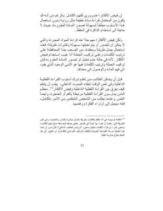 ‫إن ﻓ ﯿﺾ اﻷﻓﻜ ﺎر؛ ﺿ ﺮوري ﻟﻠﻔﮭ ﻢ اﻟﻜﺎﻣ ﻞ. ﺑ ﺎﻟﺮﻏﻢ ﻣ ﻦ أﻧ ﮫ َ ﺪ‬
  ‫ﻗ‬
‫ﯾﻜﻮن ﻣﻦ اﻟﻤﺤﺘﻤ ﻞ ﻗ ﺮاءة ﻣ ﺎدة ﺧﻔﯿﻔ ﺔ ﻣﺜ ﻞ رواﯾ ﺔ ﺑ ﺪون إﺳ ﺘﻌﻤﺎل‬
‫ھ ﺬا اﻷﺳ ﻠﻮب ﻣﻄﻠﻘ ً ﻟﺴ ﮭﻮﻟﺔ ﺗﺼ ﻮر اﻟﻤ ﺎدة اﻟﻤﻘ ﺮوءة، ﺣﯿ ﺚ ﻻ‬
                                            ‫ﺎ‬
                            ‫ﺣﺎﺟﺔ اﻟﻰ إﺳﺘﺨﺪام اﻟﺬاﻛﺮة ﻓﻲ اﻟﺤﻔﻆ .‬

‫وﻟﻜﻦ ﻓﯿﺾ اﻷﻓﻜﺎر؛ ﻣﮭﻢ ﺟﺪً ﻋﻨﺪ ﻗﺮاءة اﻟﻤ ﻮاد اﻟﻤﺠ ﺮدة واﻟﺘ ﻲ‬
                                  ‫ا‬
‫ﻻ ﯾﻤﻜﻦ أن ﺗﺘﺼﻮر أو ﯾﺘﻢ ﺗﺨﯿﻠﮭ ﺎ ﺑﺴ ﮭﻮﻟﺔ وﻟﻔﺘ ﺮات ﻃﻮﯾﻠ ﺔ، ﻓﻌﻨ ﺪ‬
‫إﺳﺘﻌﻤﺎل ﺟﻤ ﻞ ﻃﻮﯾﻠ ﺔ وﻣﻌﻘ ﺪة، ﻣ ﻦ اﻟﺼ ﻌﺐ ﺟ ﺪً اﻟﻤﺤﺎﻓﻈ ﺔ ﻋﻠ ﻰ‬
                ‫ا‬
‫ﺗﺮﺗﯿ ﺐ اﻟﻜﻠﻤ ﺎت وﻋﻠ ﻰ ﺗﺮﻛﯿ ﺐ اﻟﺠﻤﻠ ﺔ أذا ﻏﯿ ﺐ إﺳ ﺘﺨﺪام ﻓ ﯿﺾ‬
‫اﻷﻓﻜﺎر. ﻷﻧﮫ ﻓﻲ ﺣﺎﻟﺔ ﻋ ﺪم ﺗﺨﯿ ﻞ أو ﺗﺼ ﻮر اﻟﻤ ﺎدة اﻟﻤﻘ ﺮوءة ﻓ ﺈن‬
‫ﺗﺮﻛﯿﺐ اﻟﺠﻤﻠﺔ وﺗﺮﺗﯿﺐ اﻟﻜﻠﻤﺎت ﻓﯿﮭﺎ ھﻮ اﻟﺸ ﺊ اﻟﻮﺣﯿ ﺪ اﻟ ﺬي ﯾﻘ ﻮد‬
                            ‫اﻟﻰ ﻓﮭﻢ اﻟﻤﺎدة واﻟﻮﺻﻮل اﻟﻰ ﻣﻌﻨﺎھﺎ.‬

‫ﻗﺒ ﻞ أن ﯾ ﺘﻤﻜﻦ اﻟﻄﺎﻟ ﺐ ﻣ ﻦ ﺗﻌﻠ ﻢ ﺗ ﺮك أﺳ ﻠﻮب اﻟﻘ ﺮاءة اﻟﻠﻔﻈﯿ ﺔ‬
‫اﻟﺪاﺧﻠﯿﺔ وﻓﻲ ﻧﻔﺲ اﻟﻮﻗﺖ إﺧﻔﺎء اﻟﺼﻮت اﻟﺪاﺧﻠﻲ، ﯾﺠﺐ أن ﯾﺘﻌﻠﻢ‬
‫ﻛﯿﻒ ﯾﻔﺮق ﺑﯿﻦ اﻟﻘﺮاءة اﻟﻠﻔﻈﯿﺔ اﻟﺪاﺧﻠﯿﺔ وﻓﯿﺾ اﻷﻓﻜ ﺎر)1(. ﻣﻌﻈ ﻢ‬
‫ﺎ‬
‫اﻟﻨﺎس ﯾﻤﺎرﺳﻮن اﻟﻘﺮاءة اﻟﻠﻔﻈﯿﺔ ﻣﺮﺗ ِﻄﺔ ﺑﺎﻟﻔﻢ َو اﻟﺤﻨﺠﺮة، وأﯾﻀً‬
                   ‫أ‬        ‫ﺒ‬
‫اﻟﻨﻔﺲ. وﻋﻨﺪﻣﺎ ﯾﻄﻠﺐ ﻣ ﻦ اﻟﺸ ﺨﺺ اﻟ ﺘﺨﻠﺺ ﻣ ﻦ اﻷﻣ ﺮ ﺑﺎﻟﻜﺎﻣ ﻞ،‬
                         ‫ﻓﺈﻧﮫ ﺳﯿﻤﯿﻞ إﻟﻰ ازدراء اﻟﻔﻜﺮة ورﻓﻀﮭﺎ.‬


‫)1( اﻟﻨﻘﻄﺔ اﻟﺮﺋﯿﺴﯿﺔ ھﻲ اﻻ ﻧﺘﻠﻔﻆ ﺑﺎﻟﻜﻠﻤﺎت ﺑﻄﺮﯾﻘﺔ إﺗﺼﺎل ﻣﺒﺎﺷﺮة ﺑﺎﻟﻠﺴﺎن واﻟﺤﻨﺠﺮة، وھﻲ ﻧﻔﺲ‬
‫اﻟﻄﺮﯾﻘﺔ اﻟﺘﻲ ﺗﻌﻠﻤﻨﺎ أن ﻧﻘﺮاء ﺑﮭﺎ أﺻ ً ﻓﻲ اﻟﺼﻐﺮ. ﻓﻨﺒﻘﻰ ﺑﺤﺎﺟﺔ ﻟﻤﻀﺎﻋﻔﺔ ﻧﺴﺦ وﻓﮭﻢ اﻟﻜﻠﻤﺎت،‬
                                                    ‫ﻼ‬
‫وﺑﻤﻌﻨﻰ آﺧﺮ: - أن ﻧﻘﺮاء اﻟﻜﻠﻤﺎت ﺑﺘﻤﺜﯿﻞ ﺳﻤﻌﻲ، "ﻧﻮع ﻣﻦ اﻟﺨﻄﺎب اﻟﺪاﺧﻠﻲ"، ﻟﻜﻦ ﺑﺪون أن ﺗﺤﺪد‬
‫ھﺬه اﻟﻌﻤﻠﯿﺔ ﺳﺮﻋﺔ اﻟﻔﺼﺎﺣﺔ اﻟﺼﻮﺗﯿﺔ )اﻟﻠﻔﻆ واﻟﺘﺮﻛﯿﺐ اﻟﻘﻮاﻋﺪي ﻟﻠﻜﻠﻤﺎت(. إن اﻟﺘﻐﯿﯿﺮ اﻟﻰ ھﺬا‬
                                                               ‫اﻟﻨﻤﻂ ﯾﺤﺘﺎج ﻣﻤﺎرﺳﺔ دﻗﯿﻘﺔ.‬


                                          ‫13‬
 