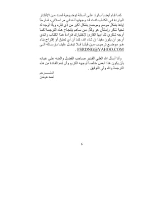 ‫ﻛﻤ ﺎ ﻗ ﺎم أﯾﻀ ً ﺑ ﺎﻟﺮد ﻋﻠ ﻰ أﺳ ﺌﻠﺔ ﺗﻮﺿ ﯿﺤﯿﺔ ﻟﻌ ﺪد ﻣ ﻦ اﻷﻓﻜ ﺎر‬
                                               ‫ﺎ‬
‫ﺎ‬
‫اﻟ ﻮاردة ﻓ ﻲ اﻟﻜﺘ ﺎب ﻛﻨ ﺖ ﻗ ﺪ وﺟﮭﺘﮭ ﺎ ﻟ ﮫ ﻓ ﻲ ﻣﺮاﺳ ﻼﺗﻲ، ﺷ ﺎرﺣً‬
‫إﯾﺎھﺎ ﺑﺸﻜﻞ ﻣﻮﺳﻊ وﻣﻮﺿﺢ ﺑﺸﻜﻞ أﻛﺒﺮ ﻣﻦ ذي ﻗﺒﻞ، وﺑﺬا أوﺟﮫ ﻟﮫ‬
‫ﺗﺤﯿﺔ ﺷﻜﺮ وإﻣﺘﻨﺎن ھﻮ وﻛ ﻞ ﻣ ﻦ ﺳ ﺎھﻢ ﺑﺈﻧﺠ ﺎح ھ ﺬه اﻟﺘﺮﺟﻤ ﺔ ﻛﻤ ﺎ‬
‫أوﺟﮫ ﺷﻜﺮي ﻟﻚ أﯾﮭﺎ اﻟﻘﺎرئ ﻹﺧﺘﯿﺎرك ﻗ ﺮاءة ھ ﺬا اﻟﻜﺘ ﺎب واﻟ ﺬي‬
‫أرﺟﻮ أن ﯾﻜﻮن ﻣﻔﯿﺪً إن ﺷﺎء اﷲ، ﻛﻤﺎ أن أي ﺗﻌﻠﯿﻖ أو إﻗﺘﺮاح ﺑﻨﺎء‬
                                           ‫ا‬
‫ھ ﻮ ﻣﻮﺿ ﻊ ﺗﺮﺣﯿ ﺐ ﻣ ﻦ ﻗﺒﻠﻨ ﺎ ﻓ ﻼ ﺗﺒﺨ ﻞ ﻋﻠﯿﻨ ﺎ ﺑﺈرﺳ ﺎﻟﮫ اﻟ ﻰ‬
                            ‫‪. FSRDNG@YAHOO.COM‬‬

‫وأﻧﺎ أﺳ ﺄل اﷲ اﻟﻌﻠ ﻲ اﻟﻘ ﺪﯾﺮ ﺻ ﺎﺣﺐ اﻟﻔﻀ ﻞ واﻟﻤﻨ ﮫ ﻋﻠ ﻰ ﻋﺒ ﺎده‬
‫ﺑﺄن ﯾﻜﻮن ھﺬا اﻟﻌﻤﻞ ﺧﺎﻟﺼً ﻟﻮﺟﮭﮫ اﻟﻜﺮﯾﻢ وأن ﺗﻌﻢ اﻟﻔﺎﺋﺪة ﻣﻦ ھﺬه‬
                                    ‫ﺎ‬
                                    ‫اﻟﺘﺮﺟﻤﺔ واﷲ وﻟﻲ اﻟﺘﻮﻓﯿﻖ .‬
‫اﻟﻤﺘـــــــﺮﺟﻢ‬
‫أﺣﻤﺪ ھﻮﺷﺎن‬




                              ‫6‬
 