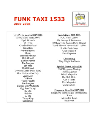 FUNK TAXI 1533
2007-2008



Live Performances 2007-2008:         Installations 2007-2008:
   Moby (New Years 2007)                POD Hotel Lobby
       Nigel Richards                HK Lounge & Restaurant
           Dj Hype              100 Lafayette (Santos Party House)
      Charles FeelGood          Youth Hostels International Lobby
          Slick Rick                    Studio Castellano
       Frankie Bones,                     Club Studio B
             Kudu                         Pink Elephant
      Jacques Renault
         Holy Ghost!                      Consulting
       Eamon Harkin                   They Might Be Giants
        The Bangers
           Jen Mas                  Special Events 2007-2008:
         Reid Speed                  NYC Digg.com Meetup
 Down & Derby Disco Party               Trace Magazine
   One Nation 4th of July               Wired Magazine
          Jazzy Jay                      The Stoli Hotel
           DJ Funk
                                          Cut & Paste
        Team Facelift
                                         Urb Magazine
        The Bangers
                                          Zulu Nation
   Dances with Whitegirls
       Egg Foo Young
            DJ Elle               Corporate Graphics 2007-2008
           Sujinho             Telephone Technologies Incorporated
            DJ IXL                           Scion
         Teddy King                      Mercedes- Benz
         Dj Bookum                         Revision3
!
 