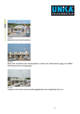 5 
UNI_0370 
Betonieren der Geschossdecke. 
UNI_0445 
Nach dem Aushärten der Geschossdecke wurden die Außenwände zügig mit UNIKA 
KS-Planelementen hochgezogen. 
UNI_0450 
Langsam nimmt das neue Verwaltungsgebäude seine endgültige Form an. 
 