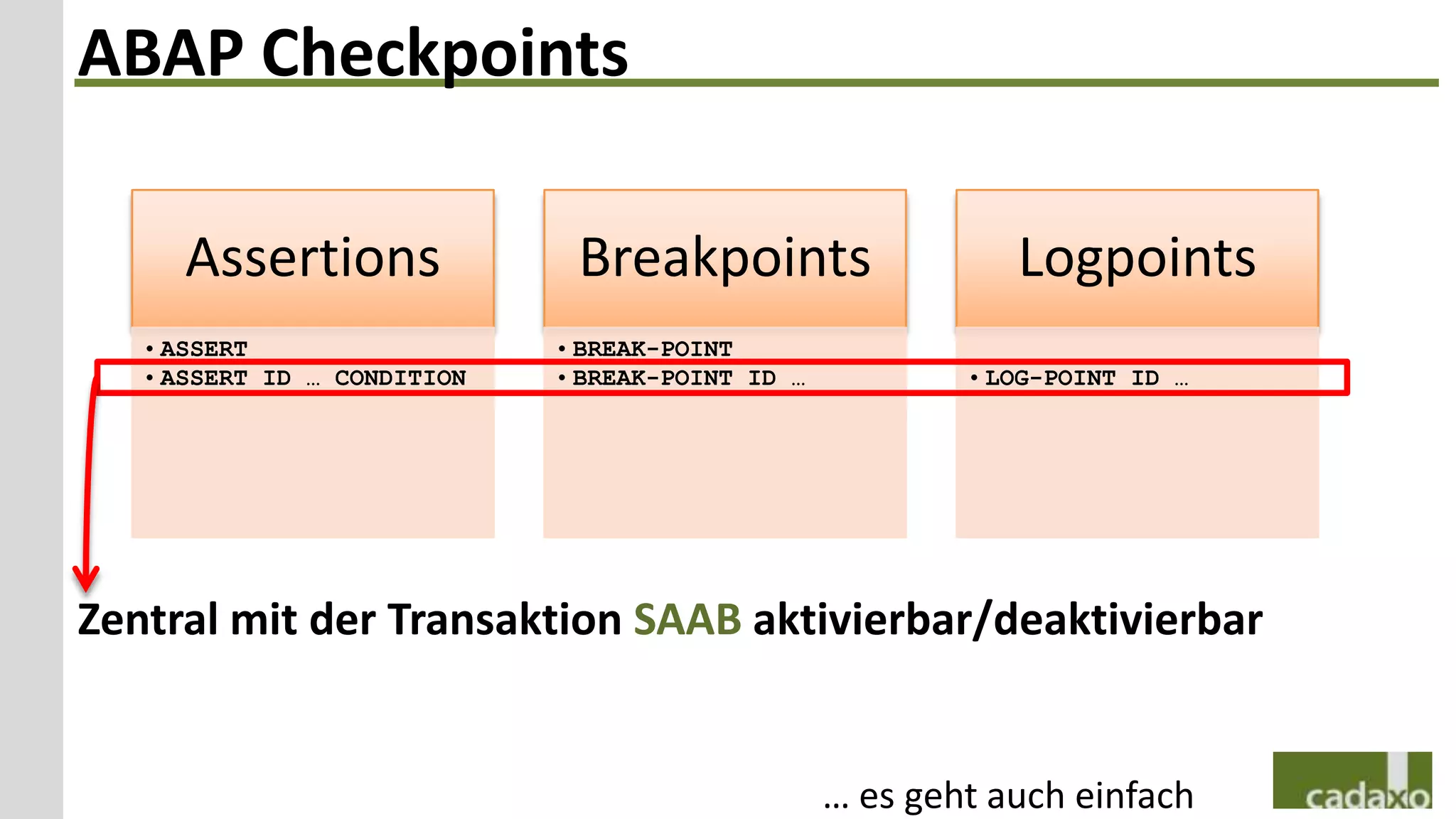 ABAP Checkpoints

      Assertions              Breakpoints                    Logpoints
   • ASSERT                  • BREAK-POINT
   • ASSERT ID … CONDITION   • BREAK-POINT ID …           • LOG-POINT ID …




Zentral mit der Transaktion SAAB aktivierbar/deaktivierbar


                                                  … es geht auch einfach
 