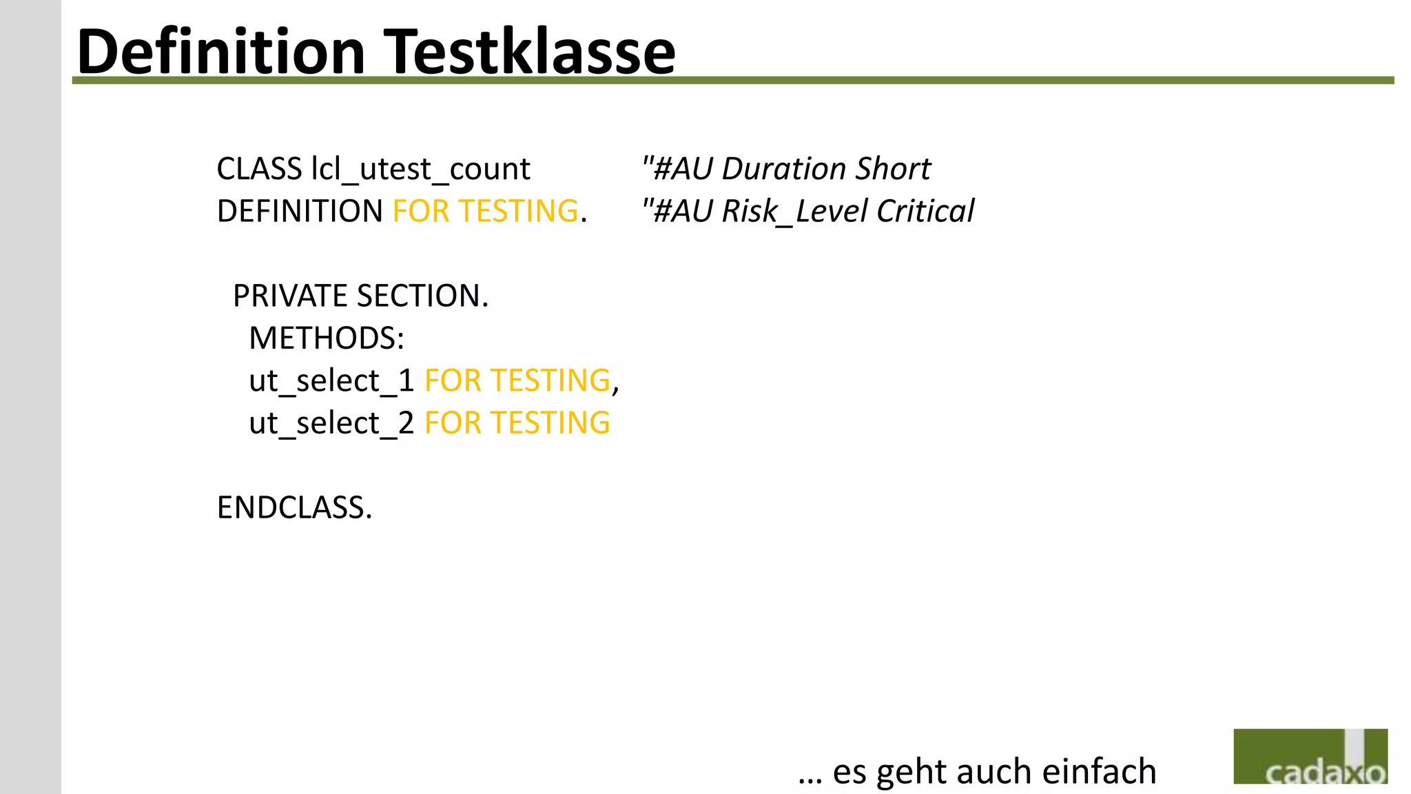 Definition Testklasse
    CLASS lcl_utest_count        "#AU Duration Short
    DEFINITION FOR TESTING.      "#AU Risk_Level Critical

     PRIVATE SECTION.
      METHODS:
      ut_select_1 FOR TESTING,
      ut_select_2 FOR TESTING

    ENDCLASS.




                                            … es geht auch einfach
 