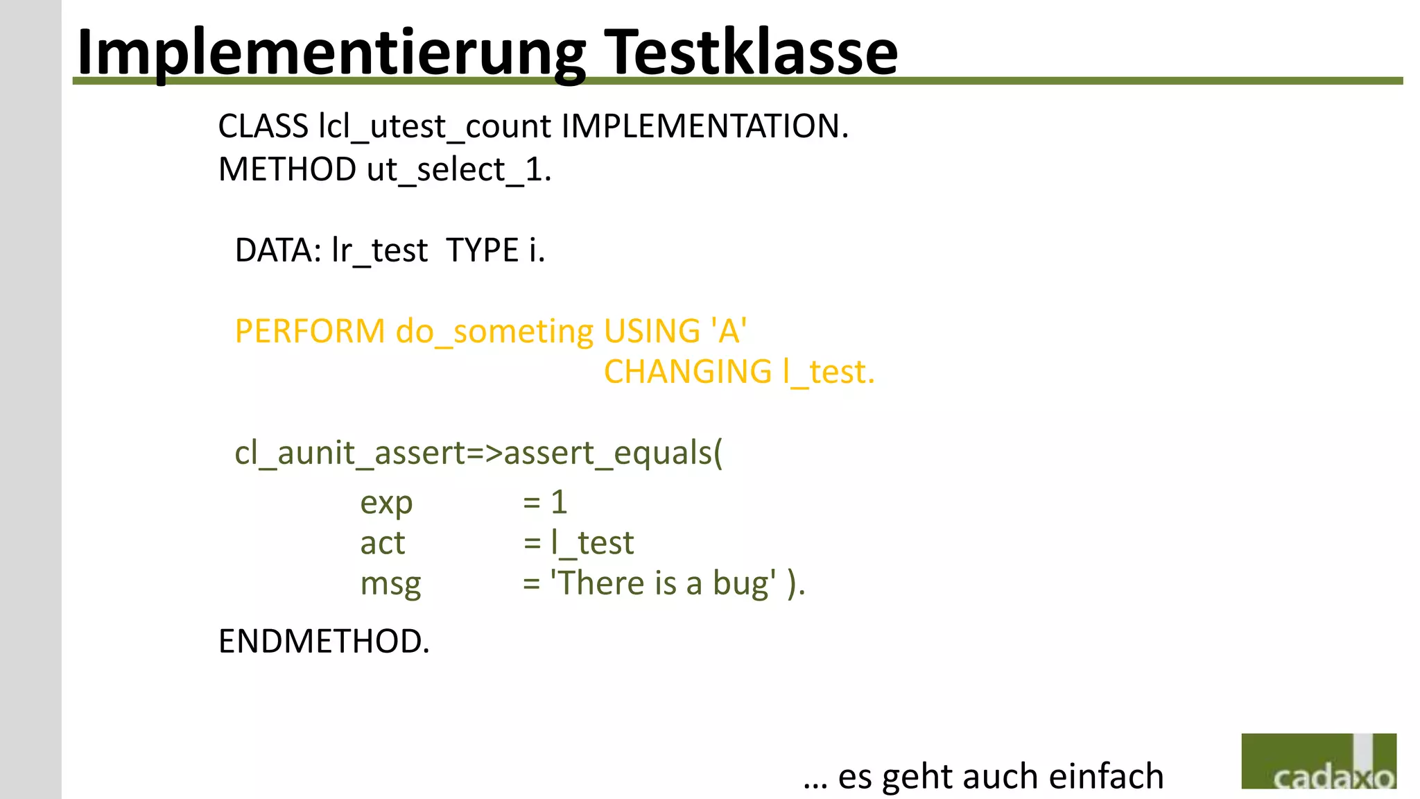 Implementierung Testklasse
    CLASS lcl_utest_count IMPLEMENTATION.
    METHOD ut_select_1.

     DATA: lr_test TYPE i.

     PERFORM do_someting USING 'A'
                         CHANGING l_test.

     cl_aunit_assert=>assert_equals(
             exp       =1
             act       = l_test
             msg       = 'There is a bug' ).
    ENDMETHOD.


                                           … es geht auch einfach
 