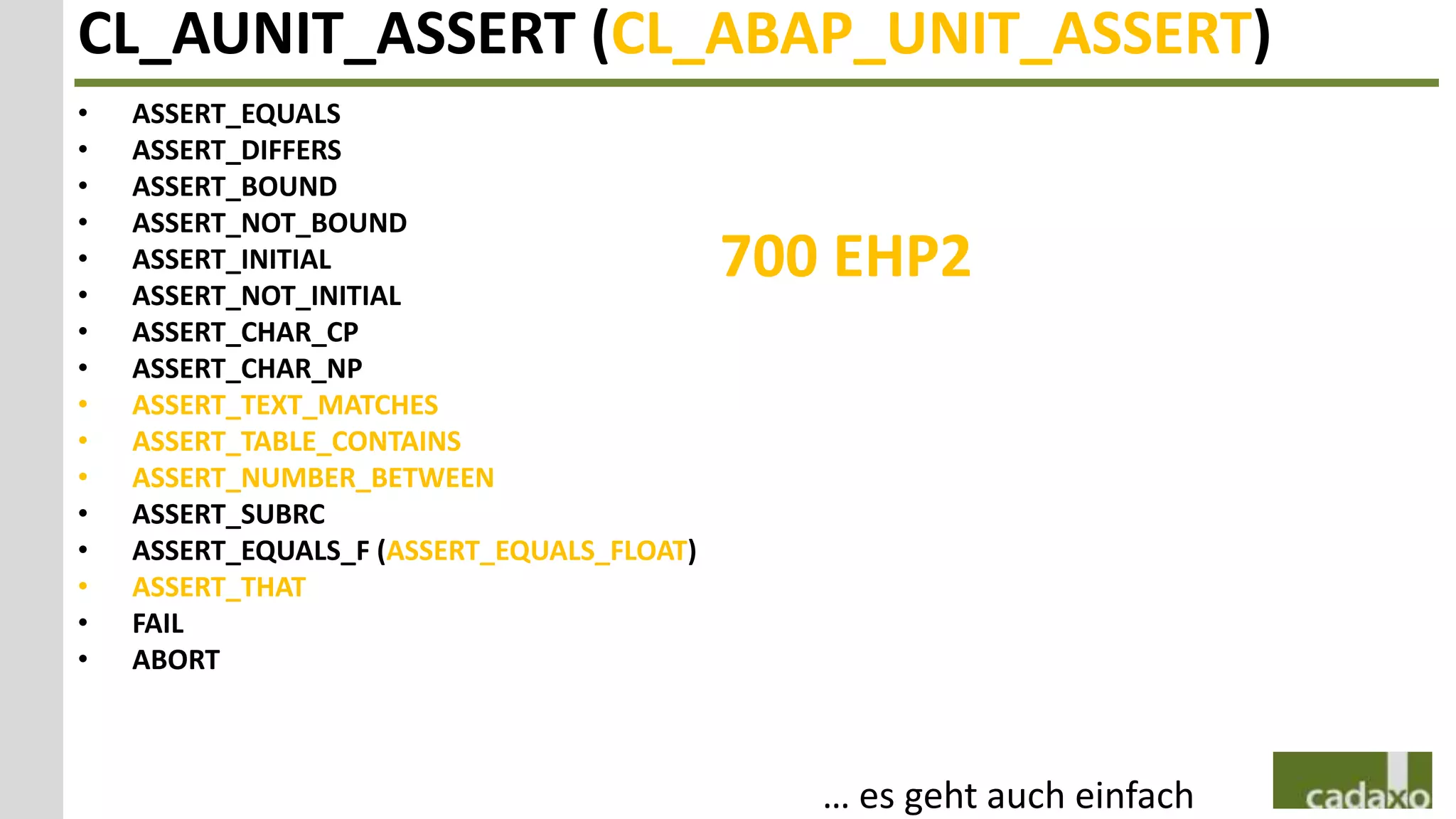CL_AUNIT_ASSERT (CL_ABAP_UNIT_ASSERT)
•   ASSERT_EQUALS
•   ASSERT_DIFFERS
•   ASSERT_BOUND
•   ASSERT_NOT_BOUND
•
•
    ASSERT_INITIAL
    ASSERT_NOT_INITIAL
                                            700 EHP2
•   ASSERT_CHAR_CP
•   ASSERT_CHAR_NP
•   ASSERT_TEXT_MATCHES
•   ASSERT_TABLE_CONTAINS
•   ASSERT_NUMBER_BETWEEN
•   ASSERT_SUBRC
•   ASSERT_EQUALS_F (ASSERT_EQUALS_FLOAT)
•   ASSERT_THAT
•   FAIL
•   ABORT



                                               … es geht auch einfach
 