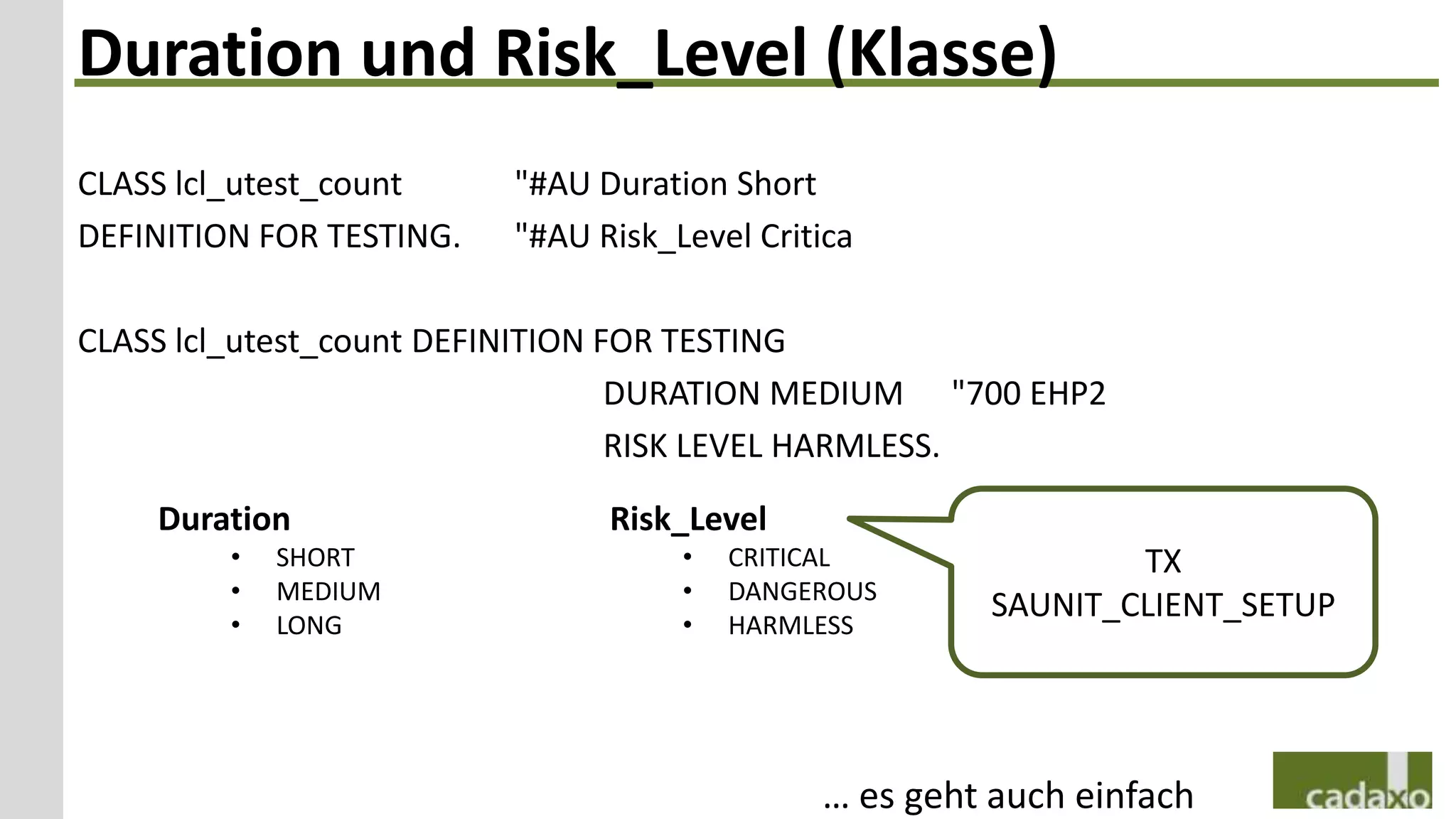 Duration und Risk_Level (Klasse)
CLASS lcl_utest_count     "#AU Duration Short
DEFINITION FOR TESTING.   "#AU Risk_Level Critica

CLASS lcl_utest_count DEFINITION FOR TESTING
                                  DURATION MEDIUM "700 EHP2
                                  RISK LEVEL HARMLESS.

    Duration                    Risk_Level
         •   SHORT                   •   CRITICAL              TX
         •   MEDIUM                  •   DANGEROUS
         •   LONG                    •   HARMLESS
                                                       SAUNIT_CLIENT_SETUP




                                              … es geht auch einfach
 