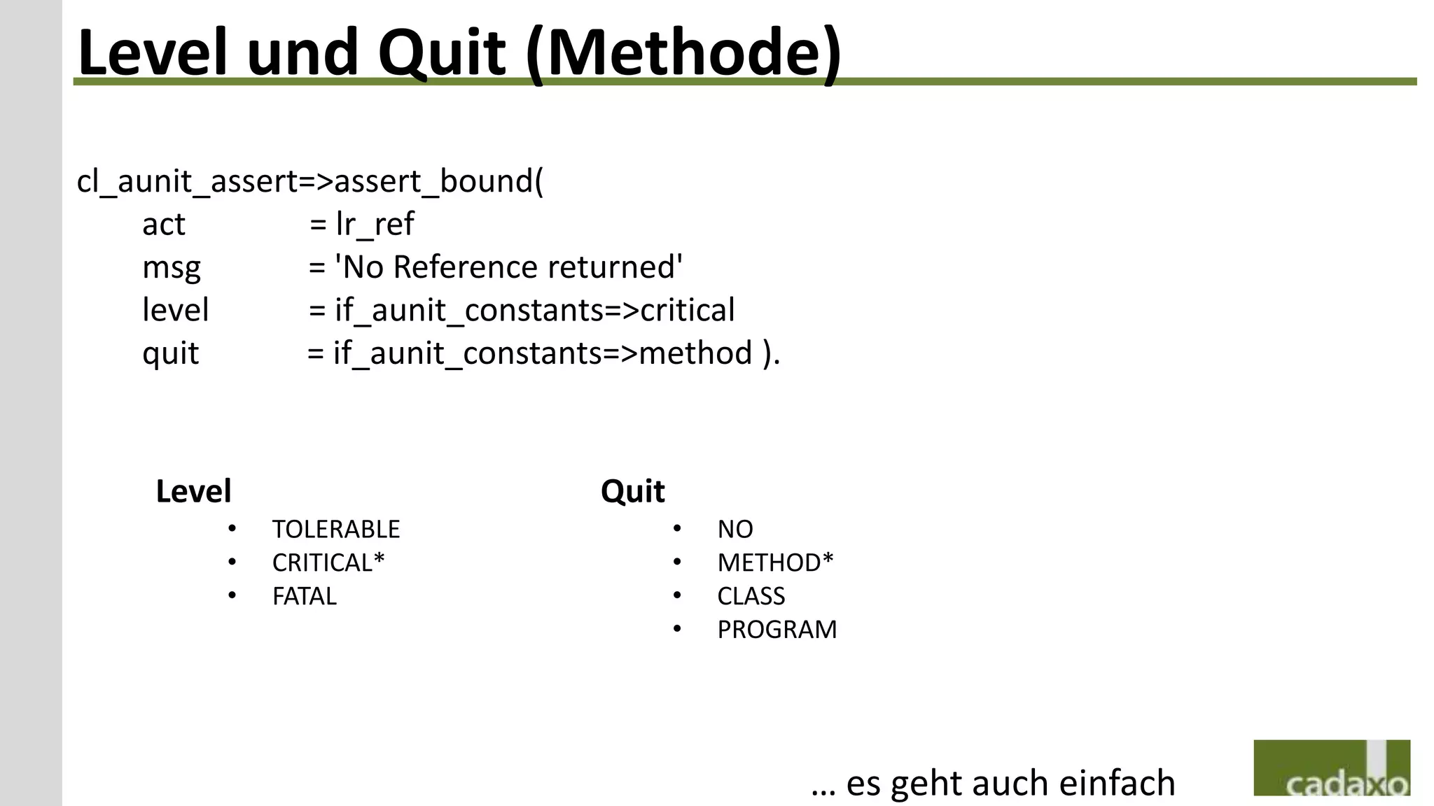 Level und Quit (Methode)
cl_aunit_assert=>assert_bound(
    act         = lr_ref
    msg         = 'No Reference returned'
    level       = if_aunit_constants=>critical
    quit       = if_aunit_constants=>method ).


     Level                        Quit
         •   TOLERABLE                   •   NO
         •   CRITICAL*                   •   METHOD*
         •   FATAL                       •   CLASS
                                         •   PROGRAM




                                                  … es geht auch einfach
 