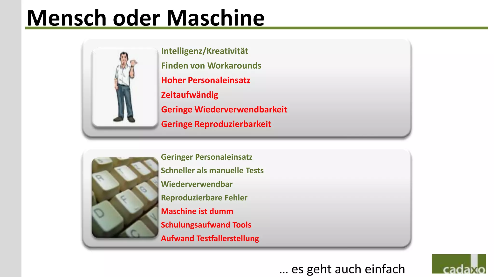 Mensch oder Maschine
           Intelligenz/Kreativität
           Finden von Workarounds
           Hoher Personaleinsatz
           Zeitaufwändig
           Geringe Wiederverwendbarkeit
           Geringe Reproduzierbarkeit


           Geringer Personaleinsatz
           Schneller als manuelle Tests
           Wiederverwendbar
           Reproduzierbare Fehler
           Maschine ist dumm
           Schulungsaufwand Tools
           Aufwand Testfallerstellung


                                          … es geht auch einfach
 