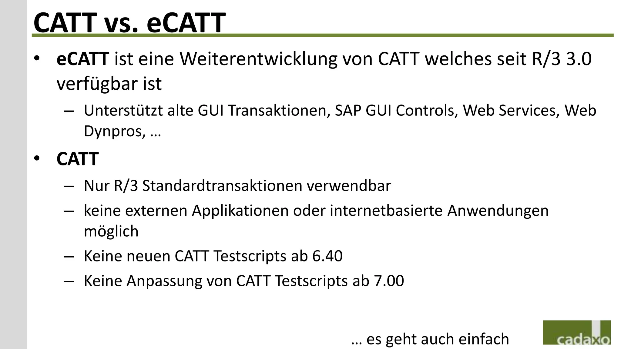 CATT vs. eCATT
• eCATT ist eine Weiterentwicklung von CATT welches seit R/3 3.0
  verfügbar ist
   – Unterstützt alte GUI Transaktionen, SAP GUI Controls, Web Services, Web
     Dynpros, …
• CATT
   – Nur R/3 Standardtransaktionen verwendbar
   – keine externen Applikationen oder internetbasierte Anwendungen
     möglich
   – Keine neuen CATT Testscripts ab 6.40
   – Keine Anpassung von CATT Testscripts ab 7.00


                                          … es geht auch einfach
 