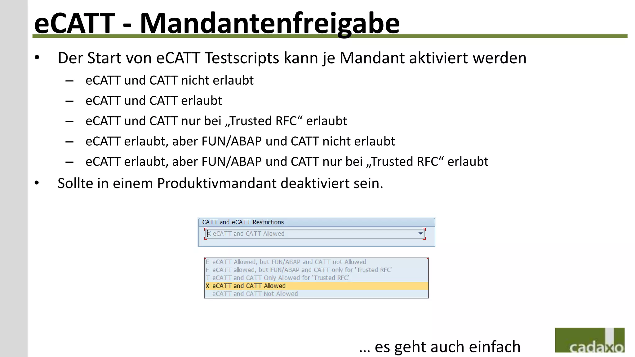 eCATT - Mandantenfreigabe
• Der Start von eCATT Testscripts kann je Mandant aktiviert werden
     –   eCATT und CATT nicht erlaubt
     –   eCATT und CATT erlaubt
     –   eCATT und CATT nur bei „Trusted RFC“ erlaubt
     –   eCATT erlaubt, aber FUN/ABAP und CATT nicht erlaubt
     –   eCATT erlaubt, aber FUN/ABAP und CATT nur bei „Trusted RFC“ erlaubt
•   Sollte in einem Produktivmandant deaktiviert sein.




                                                      … es geht auch einfach
 