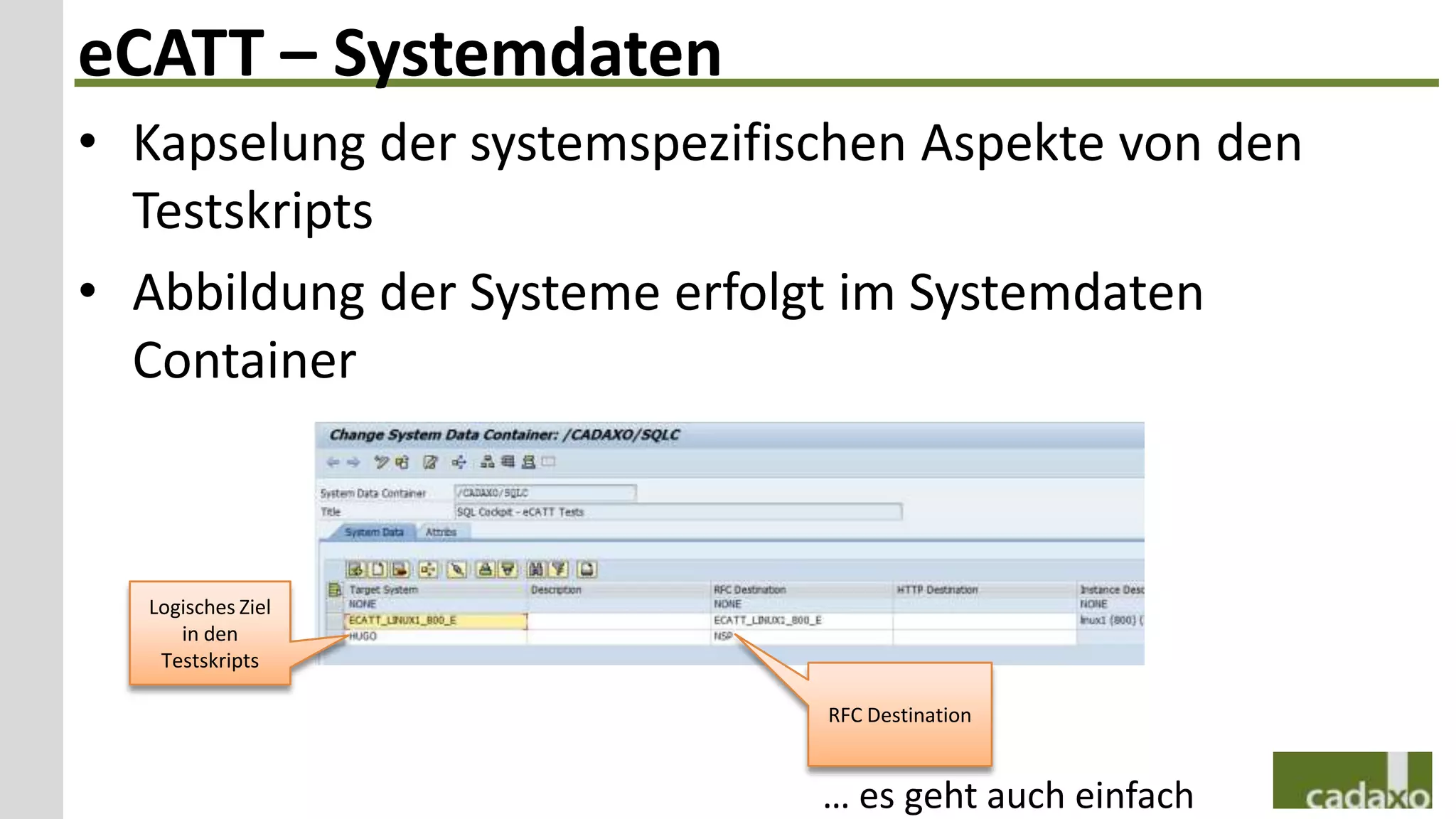 eCATT – Systemdaten
• Kapselung der systemspezifischen Aspekte von den
  Testskripts
• Abbildung der Systeme erfolgt im Systemdaten
  Container



  Logisches Ziel
     in den
   Testskripts

                              RFC Destination


                              … es geht auch einfach
 
