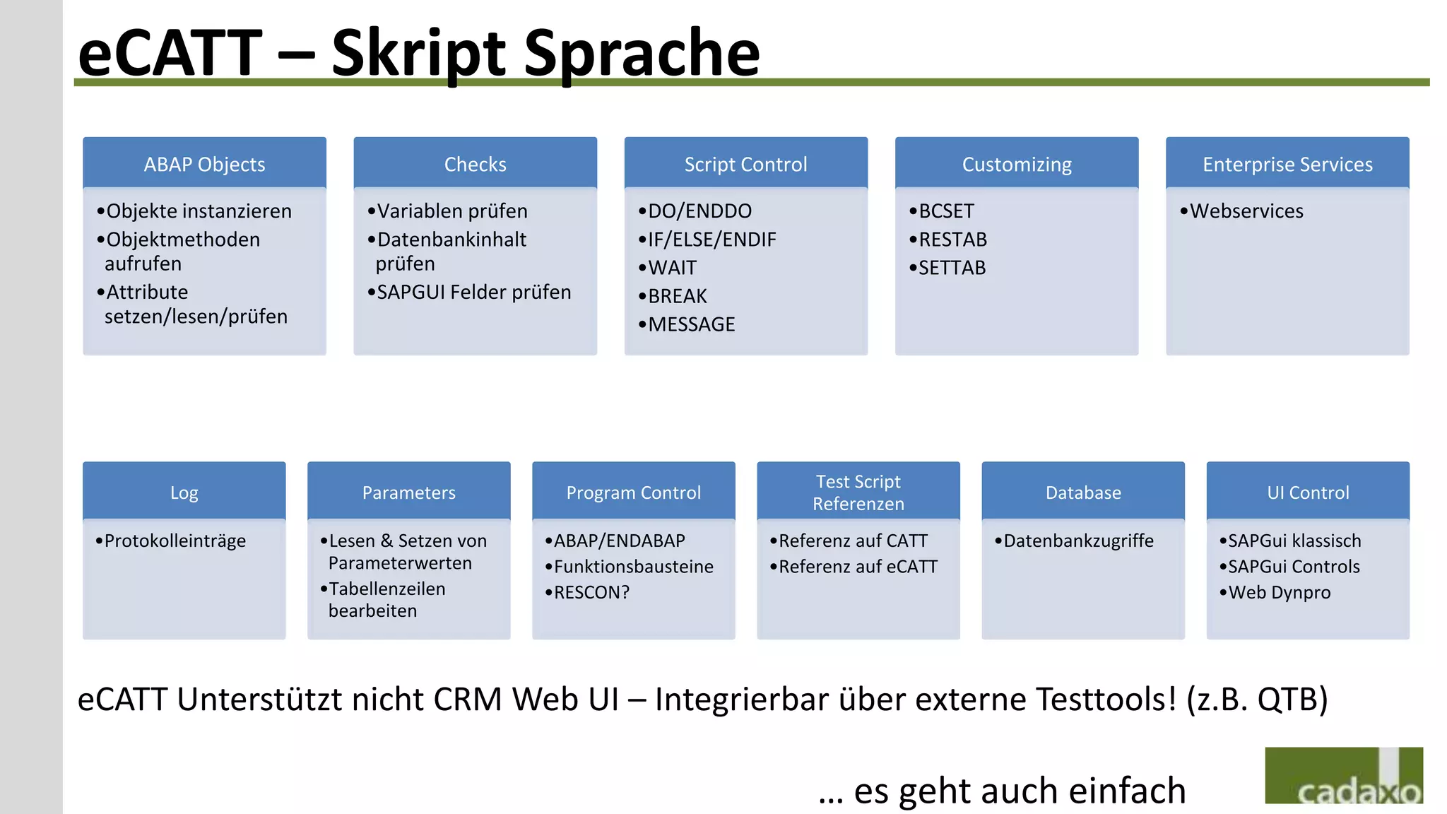 eCATT – Skript Sprache
      ABAP Objects                     Checks                  Script Control                     Customizing                  Enterprise Services

 •Objekte instanzieren        •Variablen prüfen           •DO/ENDDO                           •BCSET                         •Webservices
 •Objektmethoden              •Datenbankinhalt            •IF/ELSE/ENDIF                      •RESTAB
  aufrufen                     prüfen                     •WAIT                               •SETTAB
 •Attribute                   •SAPGUI Felder prüfen       •BREAK
  setzen/lesen/prüfen                                     •MESSAGE




                                                                                Test Script
         Log                 Parameters           Program Control                                            Database                 UI Control
                                                                                Referenzen
 •Protokolleinträge      •Lesen & Setzen von    •ABAP/ENDABAP           •Referenz auf CATT              •Datenbankzugriffe      •SAPGui klassisch
                          Parameterwerten       •Funktionsbausteine     •Referenz auf eCATT                                     •SAPGui Controls
                         •Tabellenzeilen        •RESCON?                                                                        •Web Dynpro
                          bearbeiten



eCATT Unterstützt nicht CRM Web UI – Integrierbar über externe Testtools! (z.B. QTB)

                                                                                … es geht auch einfach
 