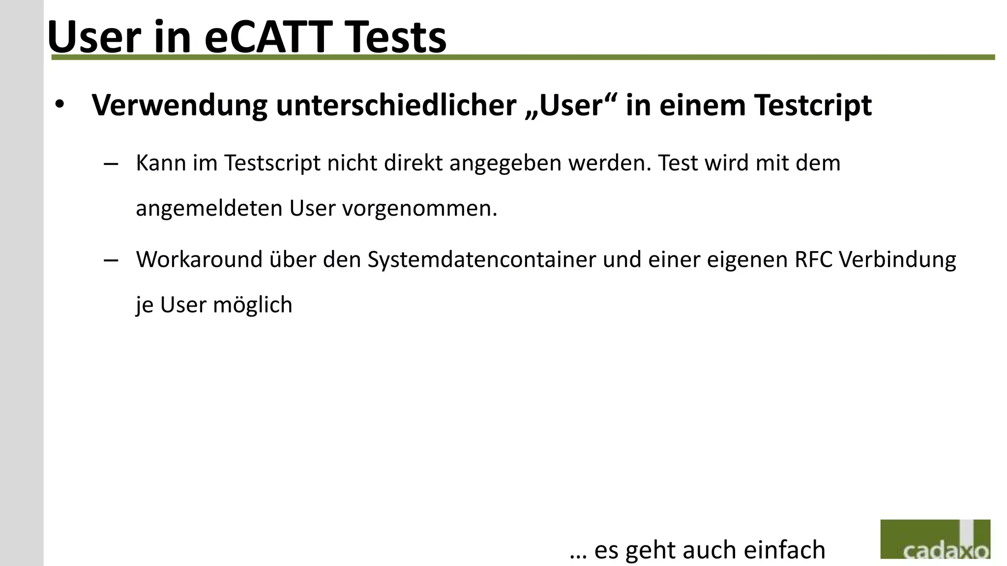 User in eCATT Tests
• Verwendung unterschiedlicher „User“ in einem Testcript
   – Kann im Testscript nicht direkt angegeben werden. Test wird mit dem
     angemeldeten User vorgenommen.

   – Workaround über den Systemdatencontainer und einer eigenen RFC Verbindung
     je User möglich




                                              … es geht auch einfach
 