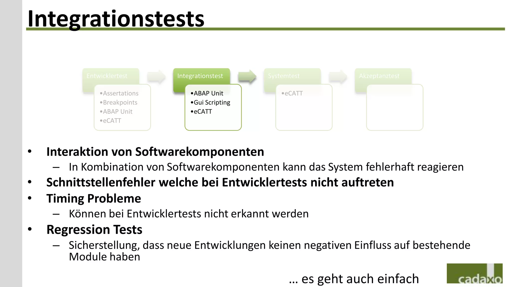 Integrationstests

           Entwicklertest      Integrationstest     Systemtest       Akzeptanztest

               •Assertations       •ABAP Unit           •eCATT
               •Breakpoints        •Gui Scripting
               •ABAP Unit          •eCATT
               •eCATT



•   Interaktion von Softwarekomponenten
     – In Kombination von Softwarekomponenten kann das System fehlerhaft reagieren
•   Schnittstellenfehler welche bei Entwicklertests nicht auftreten
•   Timing Probleme
     – Können bei Entwicklertests nicht erkannt werden
• Regression Tests
     – Sicherstellung, dass neue Entwicklungen keinen negativen Einfluss auf bestehende
       Module haben
                                                          … es geht auch einfach
 