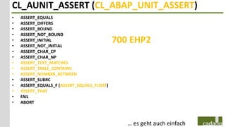 CL_AUNIT_ASSERT (CL_ABAP_UNIT_ASSERT)
•   ASSERT_EQUALS
•   ASSERT_DIFFERS
•   ASSERT_BOUND
•   ASSERT_NOT_BOUND
•
•
    ASSERT_INITIAL
    ASSERT_NOT_INITIAL
                                            700 EHP2
•   ASSERT_CHAR_CP
•   ASSERT_CHAR_NP
•   ASSERT_TEXT_MATCHES
•   ASSERT_TABLE_CONTAINS
•   ASSERT_NUMBER_BETWEEN
•   ASSERT_SUBRC
•   ASSERT_EQUALS_F (ASSERT_EQUALS_FLOAT)
•   ASSERT_THAT
•   FAIL
•   ABORT



                                               … es geht auch einfach
 